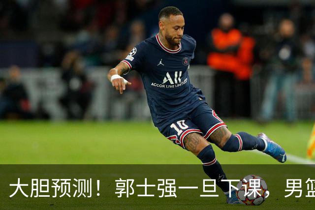 大胆预测！郭士强一旦下课，男篮新主帅99％在以下会在这三人之间产生