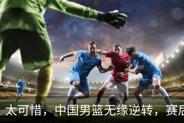 太可惜，中国男篮无缘逆转，赛后评分，张懿赵杰最佳，一首发0分