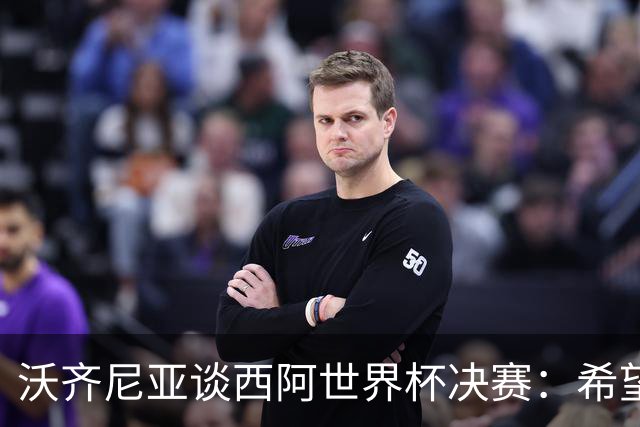 沃齐尼亚谈西阿世界杯决赛：希望最终最好的球队能够赢得胜利