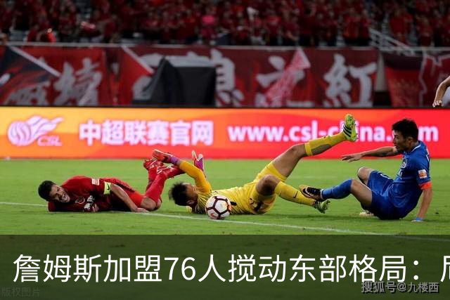 詹姆斯加盟76人搅动东部格局：尼克斯卫冕路遇老对手