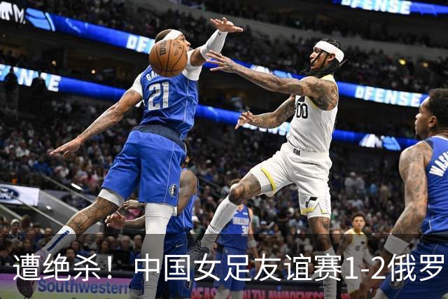 遭绝杀！中国女足友谊赛1-2俄罗斯女足 王霜世界波扎尔米耶娃制胜