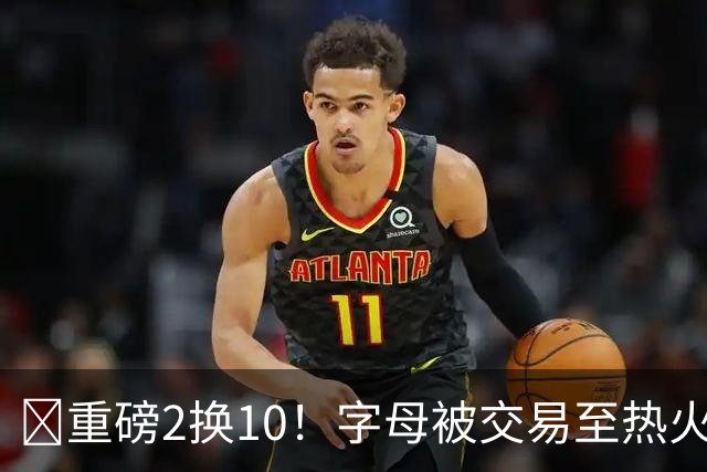 💣重磅2换10！字母被交易至热火换希罗等四人+3首轮1次轮+1互换
